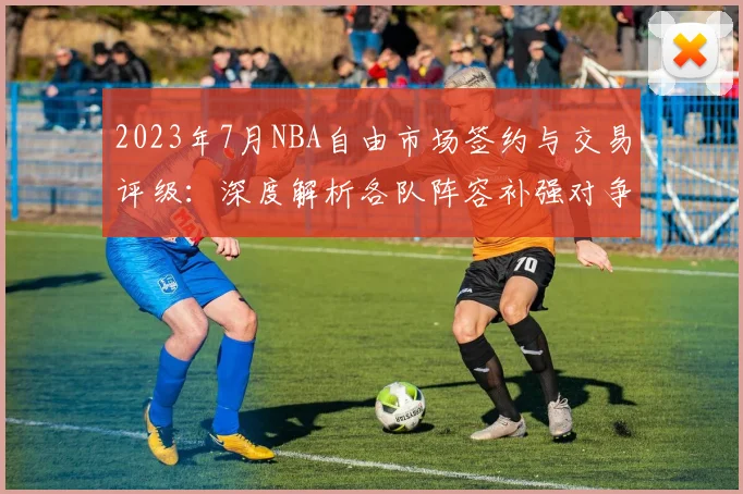2023年7月NBA自由市场签约与交易评级：深度解析各队阵容补强对争冠格局的影响