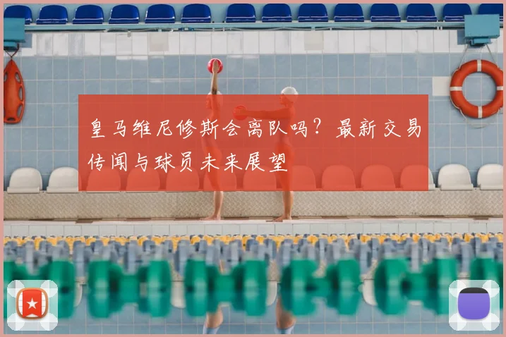 皇马维尼修斯会离队吗？最新交易传闻与球员未来展望
