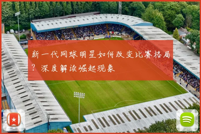 新一代网球明星如何改变比赛格局？深度解读崛起现象