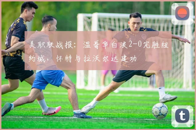 美职联战报：温哥华白浪2-0完胜纽约城，怀特与拉沃尔达建功