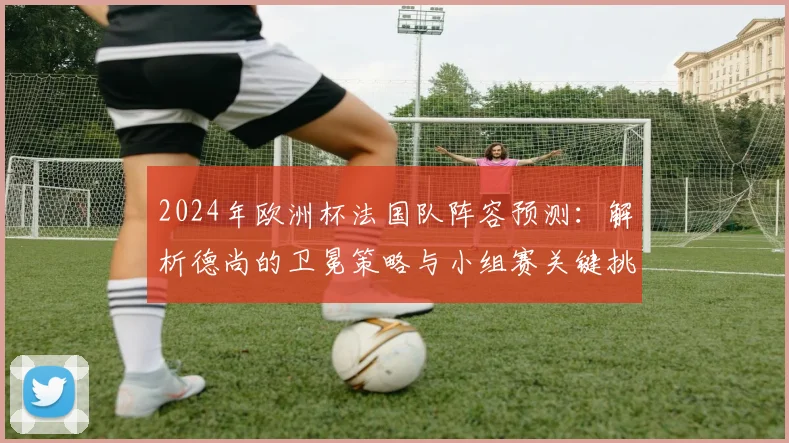 2024年欧洲杯法国队阵容预测：解析德尚的卫冕策略与小组赛关键挑战