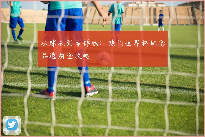 从球衣到吉祥物：热门世界杯纪念品选购全攻略