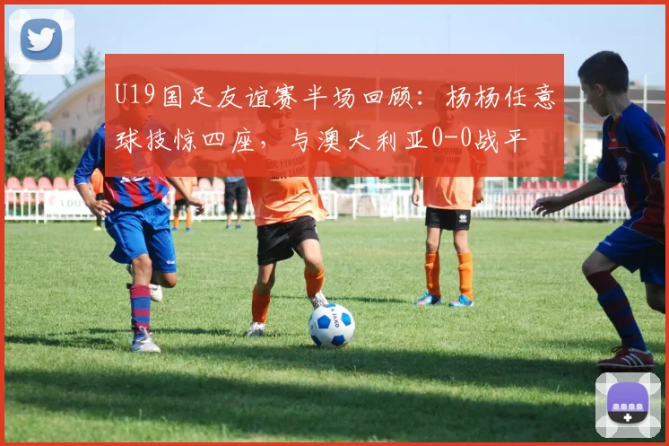 U19国足友谊赛半场回顾：杨杨任意球技惊四座，与澳大利亚0-0战平
