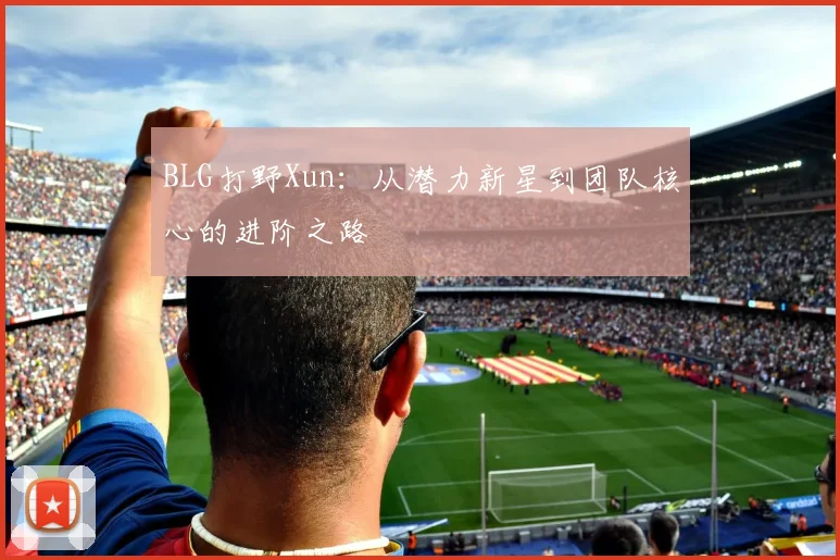 BLG打野Xun:从潜力新星到团队核心的进阶之路