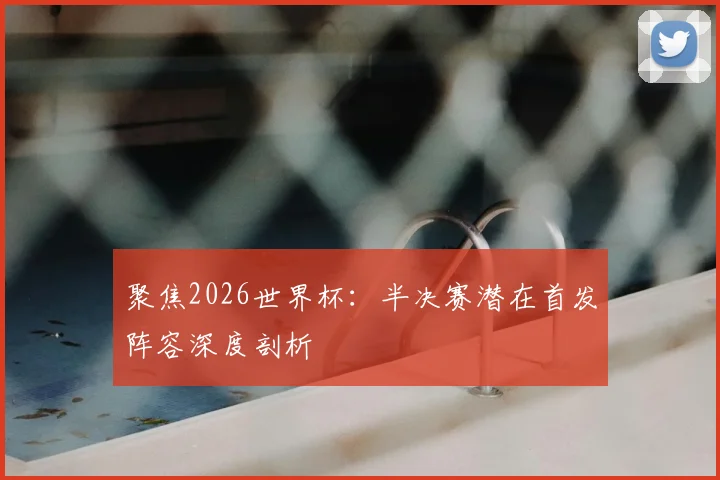 聚焦2026世界杯：半决赛潜在首发阵容深度剖析