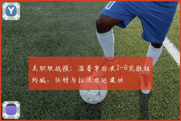 美职联战报：温哥华白浪2-0完胜纽约城，怀特与拉沃尔达建功