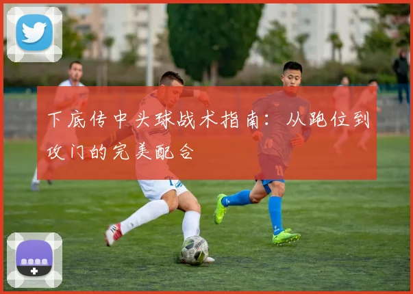 下底传中头球战术指南：从跑位到攻门的完美配合