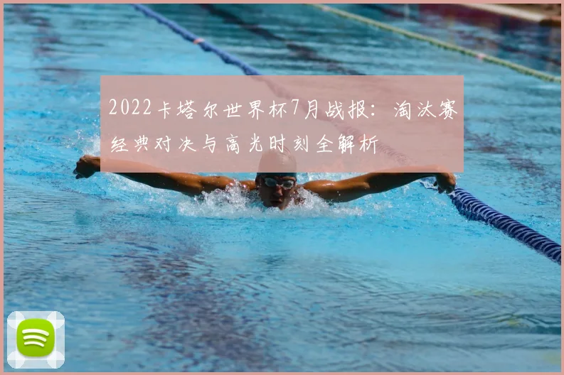 2022卡塔尔世界杯7月战报：淘汰赛经典对决与高光时刻全解析