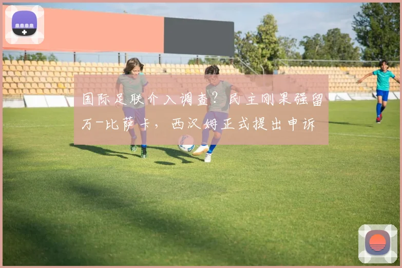 国际足联介入调查？民主刚果强留万-比萨卡，西汉姆正式提出申诉