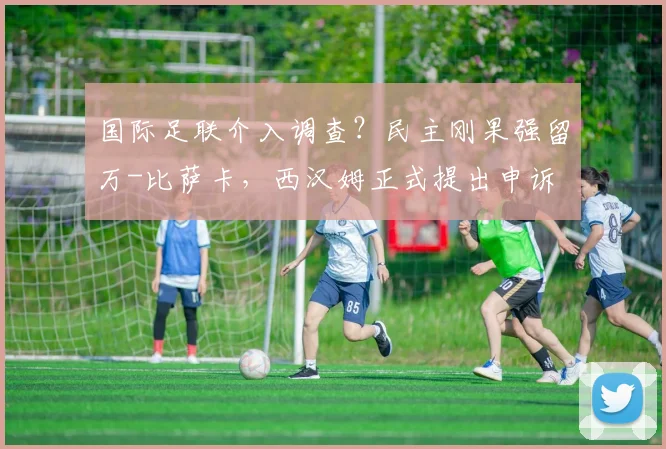 国际足联介入调查？民主刚果强留万-比萨卡，西汉姆正式提出申诉