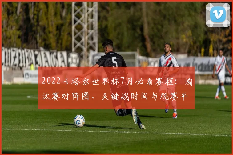 2022卡塔尔世界杯7月必看赛程：淘汰赛对阵图、关键战时间与观赛平台全指南