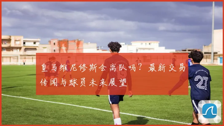 皇马维尼修斯会离队吗？最新交易传闻与球员未来展望
