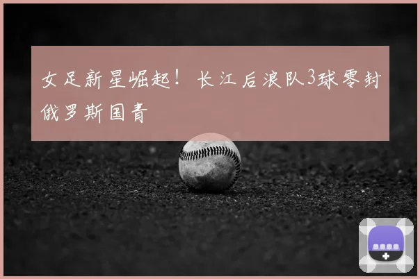 女足新星崛起!长江后浪队3球零封俄罗斯国青