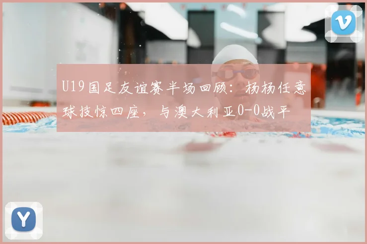 U19国足友谊赛半场回顾：杨杨任意球技惊四座，与澳大利亚0-0战平