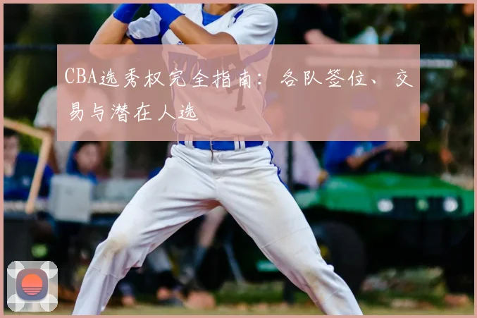 CBA选秀权完全指南：各队签位、交易与潜在人选