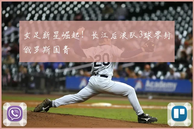 女足新星崛起!长江后浪队3球零封俄罗斯国青