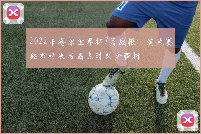 2022卡塔尔世界杯7月战报：淘汰赛经典对决与高光时刻全解析