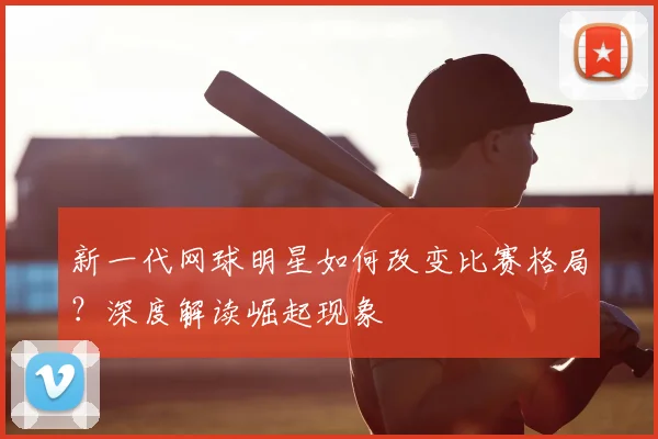 新一代网球明星如何改变比赛格局？深度解读崛起现象