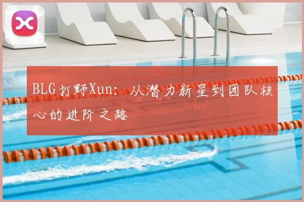 BLG打野Xun:从潜力新星到团队核心的进阶之路
